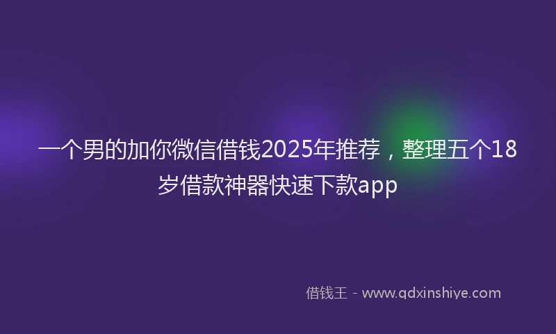 一个男的加你微信借钱2025年推荐，整理五个18岁借款神器快速下款app