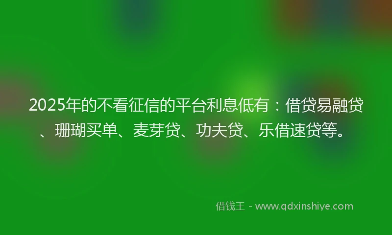 2025年的不看征信的平台利息低有：借贷易融贷、珊瑚买单、麦芽贷、功夫贷、乐借速贷等。