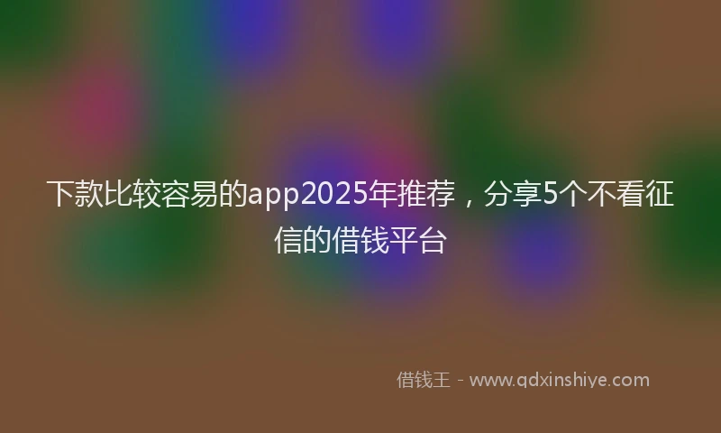 下款比较容易的app2025年推荐，分享5个不看征信的借钱平台