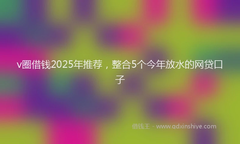 v圈借钱2025年推荐，整合5个今年放水的网贷口子