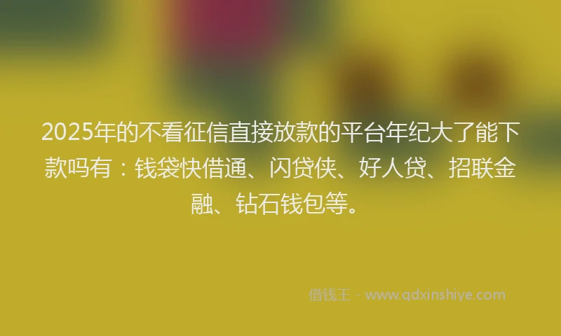 2025年的不看征信直接放款的平台年纪大了能下款吗有：钱袋快借通、闪贷侠、好人贷、招联金融、钻石钱包等。