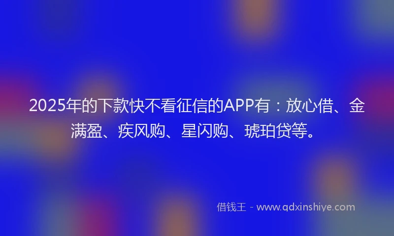 2025年的下款快不看征信的APP有：放心借、金满盈、疾风购、星闪购、琥珀贷等。
