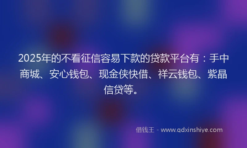 2025年的不看征信容易下款的贷款平台有：手中商城、安心钱包、现金侠快借、祥云钱包、紫晶信贷等。