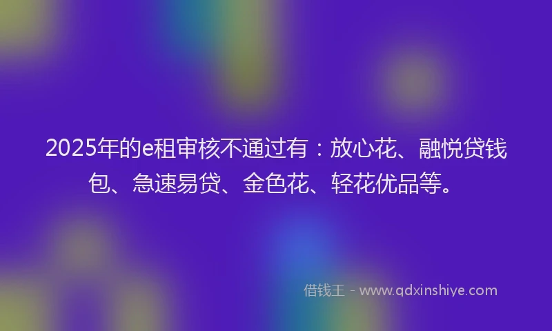 2025年的e租审核不通过有：放心花、融悦贷钱包、急速易贷、金色花、轻花优品等。