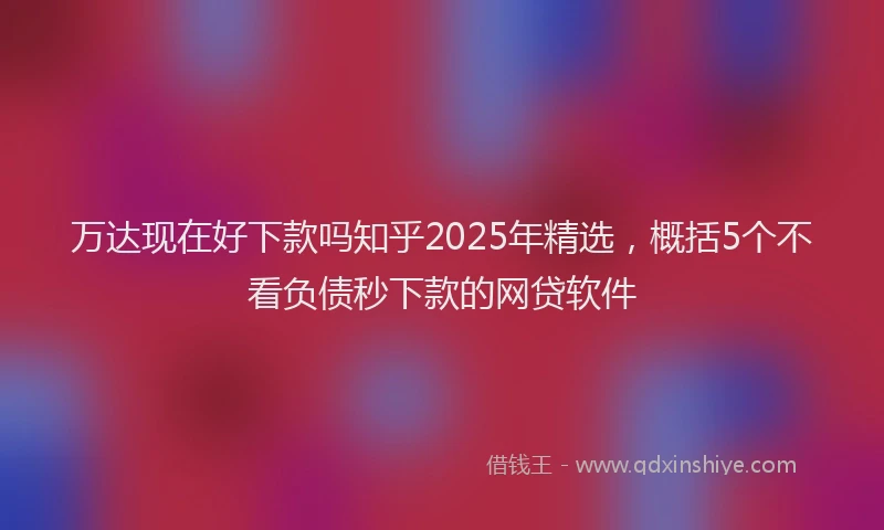 万达现在好下款吗知乎2025年精选，概括5个不看负债秒下款的网贷软件