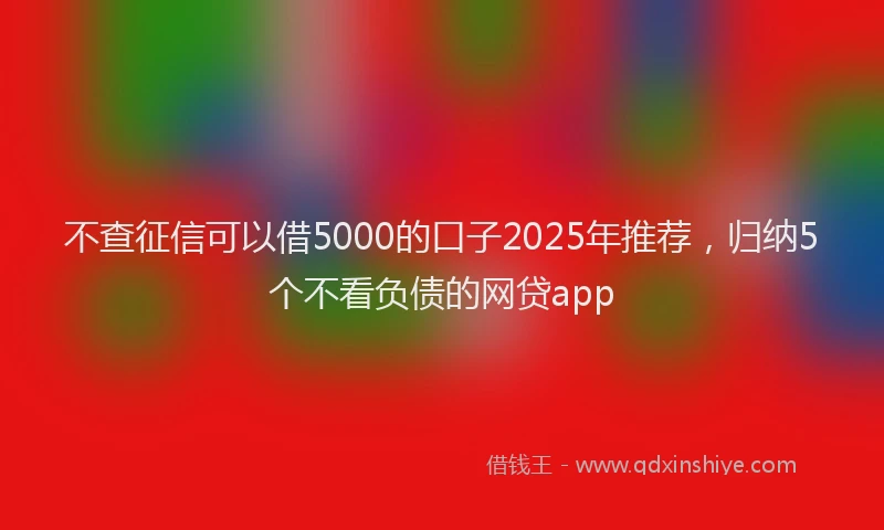 不查征信可以借5000的口子2025年推荐，归纳5个不看负债的网贷app