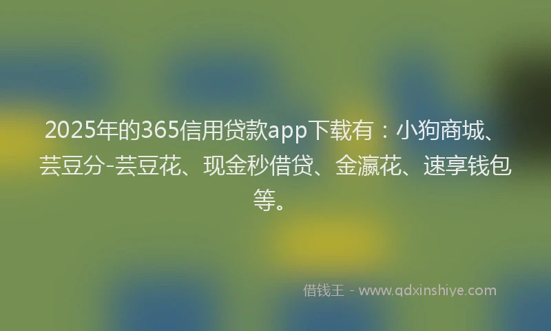 2025年的365信用贷款app下载有：小狗商城、芸豆分-芸豆花、现金秒借贷、金瀛花、速享钱包等。