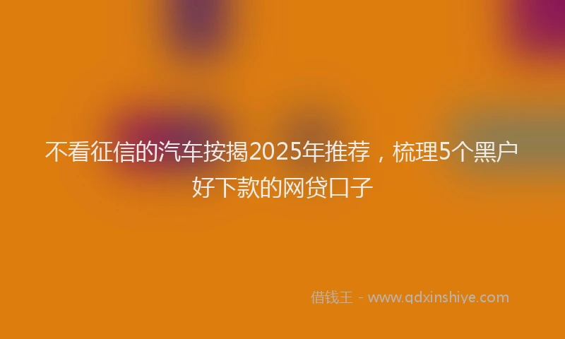 不看征信的汽车按揭2025年推荐，梳理5个黑户好下款的网贷口子