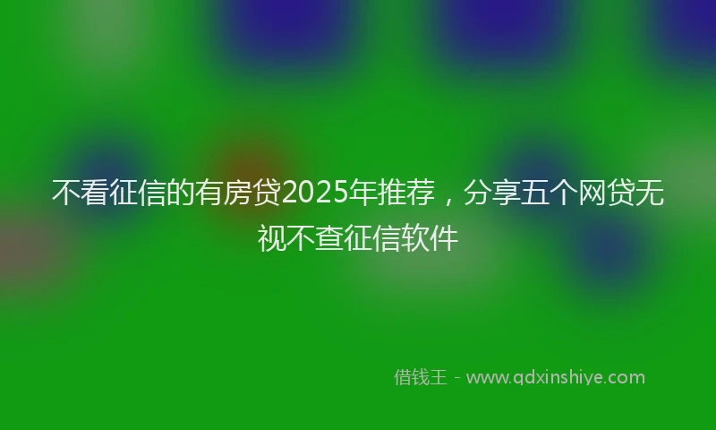 不看征信的有房贷2025年推荐，分享五个网贷无视不查征信软件