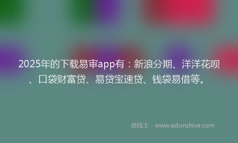 2025年的下载易审app有：新浪分期、洋洋花呗、口袋财富贷、易贷宝速贷、钱袋易借等。