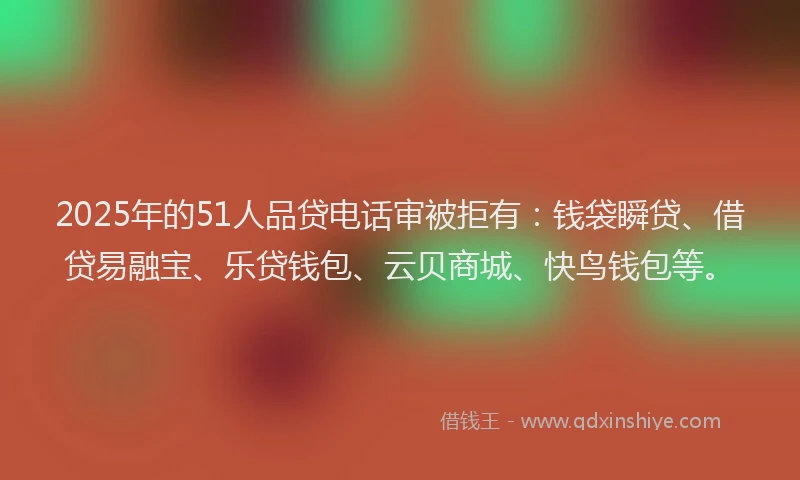 2025年的51人品贷电话审被拒有：钱袋瞬贷、借贷易融宝、乐贷钱包、云贝商城、快鸟钱包等。