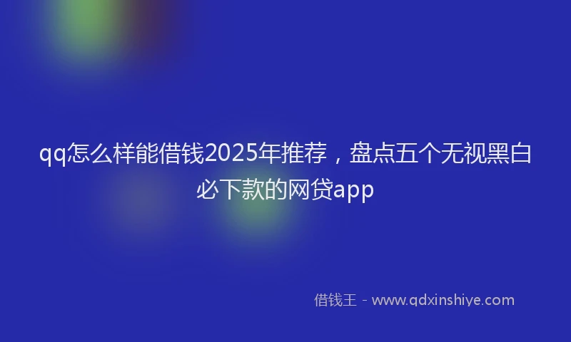 qq怎么样能借钱2025年推荐，盘点五个无视黑白必下款的网贷app