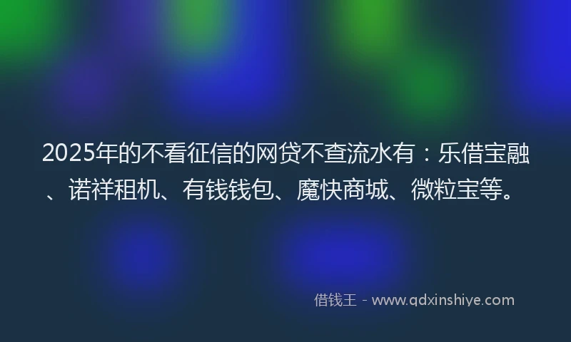 2025年的不看征信的网贷不查流水有：乐借宝融、诺祥租机、有钱钱包、魔快商城、微粒宝等。