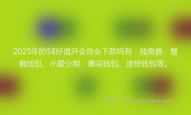 2025年的58好借开会员会下款吗有：独角兽、慧融钱包、小爱分期、惠花钱包、速贷钱包等。