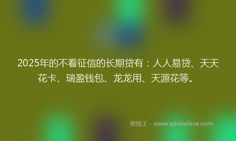 2025年的不看征信的长期贷有：人人易贷、天天花卡、瑞盈钱包、龙龙用、天源花等。