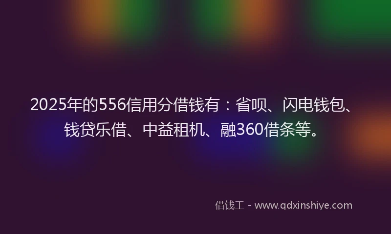 2025年的556信用分借钱有：省呗、闪电钱包、钱贷乐借、中益租机、融360借条等。