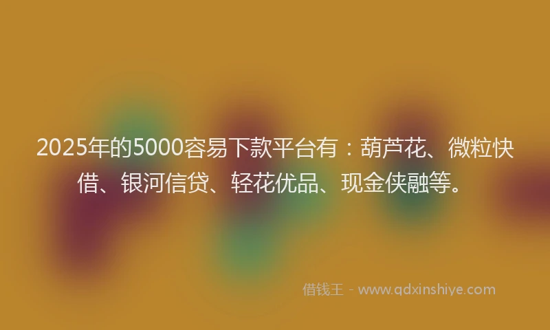 2025年的5000容易下款平台有：葫芦花、微粒快借、银河信贷、轻花优品、现金侠融等。