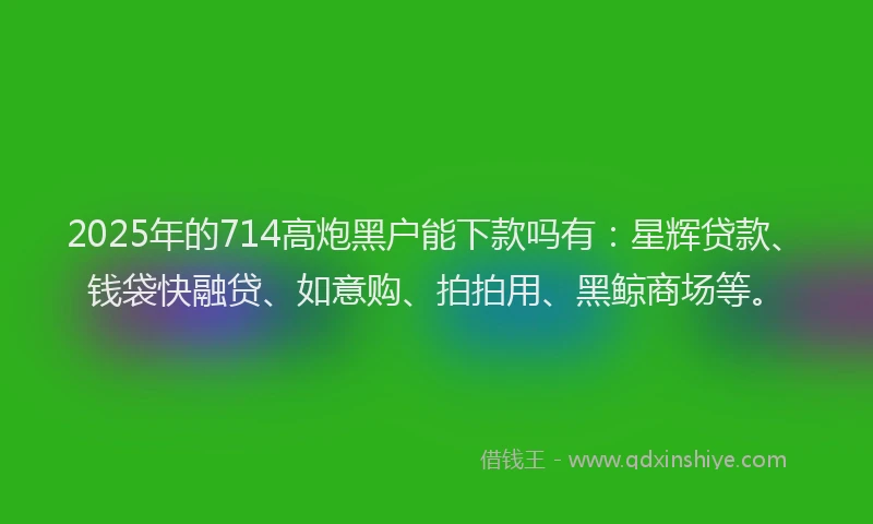 2025年的714高炮黑户能下款吗有：星辉贷款、钱袋快融贷、如意购、拍拍用、黑鲸商场等。