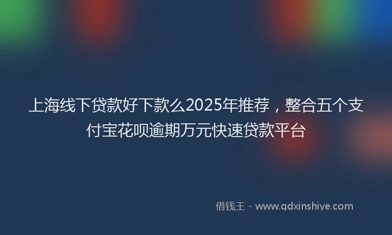上海线下贷款好下款么2025年推荐，整合五个支付宝花呗逾期万元快速贷款平台