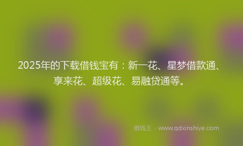 2025年的下载借钱宝有：新一花、星梦借款通、享来花、超级花、易融贷通等。