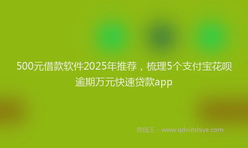 500元借款软件2025年推荐，梳理5个支付宝花呗逾期万元快速贷款app