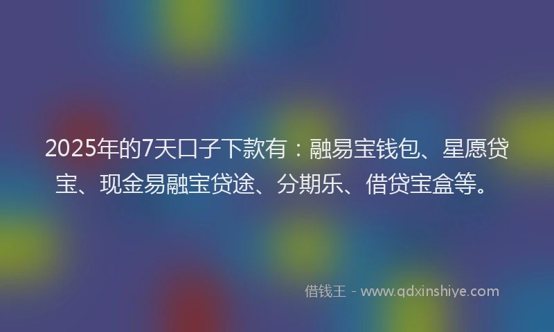 2025年的7天口子下款有：融易宝钱包、星愿贷宝、现金易融宝贷途、分期乐、借贷宝盒等。