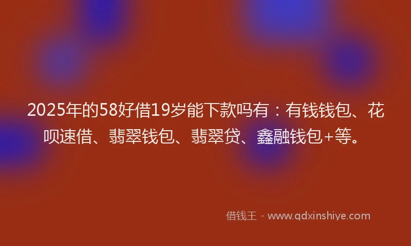 2025年的58好借19岁能下款吗有：有钱钱包、花呗速借、翡翠钱包、翡翠贷、鑫融钱包+等。