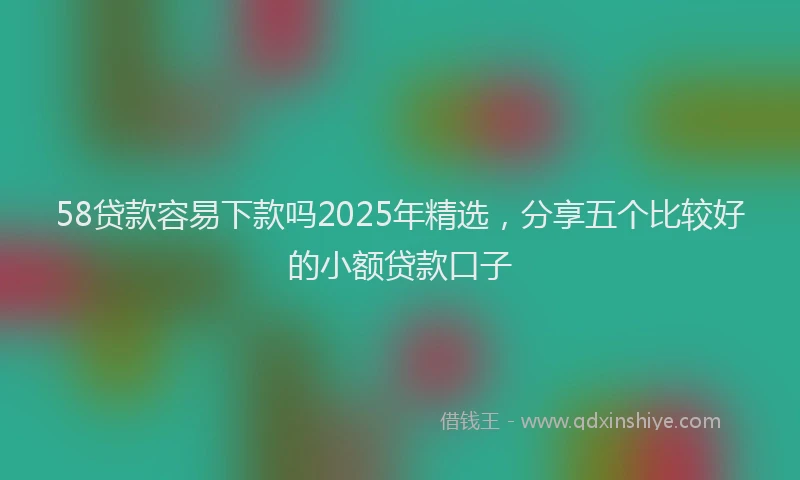 58贷款容易下款吗2025年精选，分享五个比较好的小额贷款口子