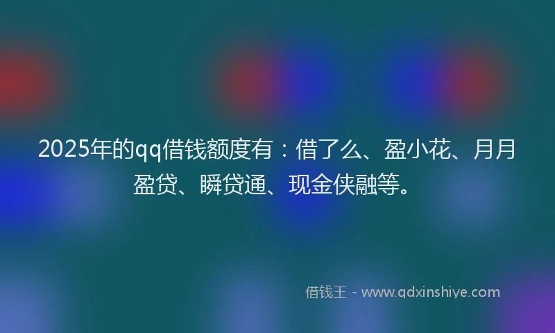 2025年的qq借钱额度有：借了么、盈小花、月月盈贷、瞬贷通、现金侠融等。