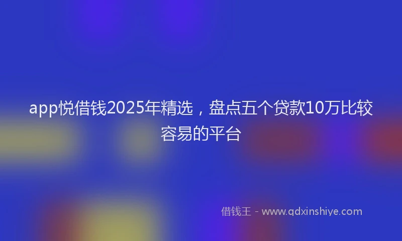 app悦借钱2025年精选，盘点五个贷款10万比较容易的平台