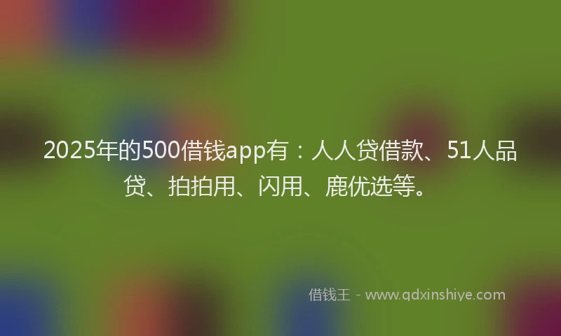 2025年的500借钱app有：人人贷借款、51人品贷、拍拍用、闪用、鹿优选等。