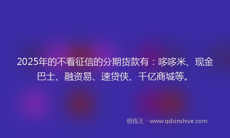 2025年的不看征信的分期货款有：哆哆米、现金巴士、融资易、速贷侠、千亿商城等。