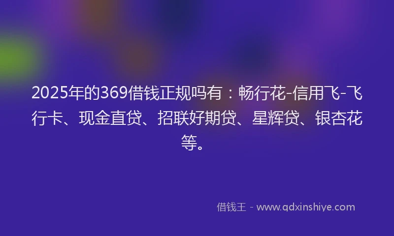 2025年的369借钱正规吗有：畅行花-信用飞-飞行卡、现金直贷、招联好期贷、星辉贷、银杏花等。