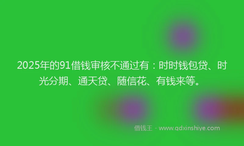 2025年的91借钱审核不通过有：时时钱包贷、时光分期、通天贷、随信花、有钱来等。