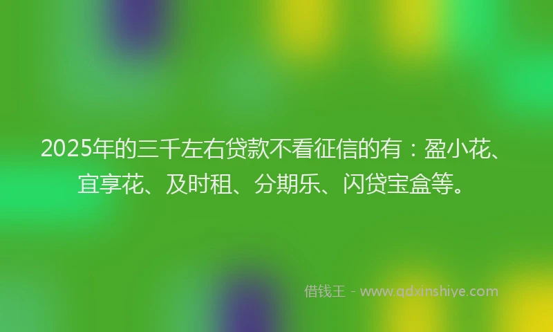 2025年的三千左右贷款不看征信的有：盈小花、宜享花、及时租、分期乐、闪贷宝盒等。