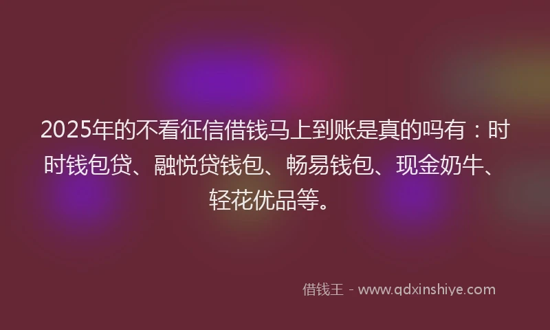 2025年的不看征信借钱马上到账是真的吗有：时时钱包贷、融悦贷钱包、畅易钱包、现金奶牛、轻花优品等。