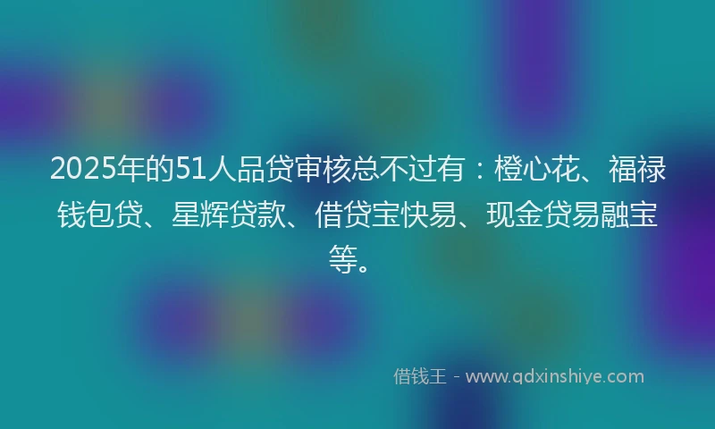 2025年的51人品贷审核总不过有：橙心花、福禄钱包贷、星辉贷款、借贷宝快易、现金贷易融宝等。