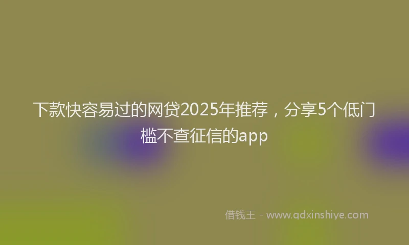 下款快容易过的网贷2025年推荐，分享5个低门槛不查征信的app