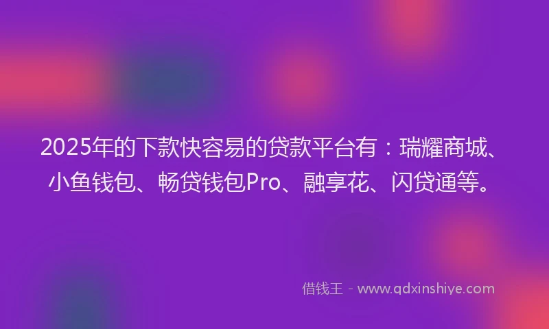 2025年的下款快容易的贷款平台有：瑞耀商城、小鱼钱包、畅贷钱包Pro、融享花、闪贷通等。