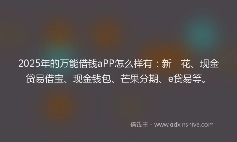 2025年的万能借钱aPP怎么样有：新一花、现金贷易借宝、现金钱包、芒果分期、e贷易等。