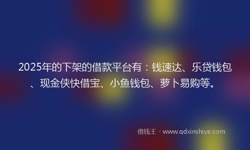 2025年的下架的借款平台有：钱速达、乐贷钱包、现金侠快借宝、小鱼钱包、萝卜易购等。
