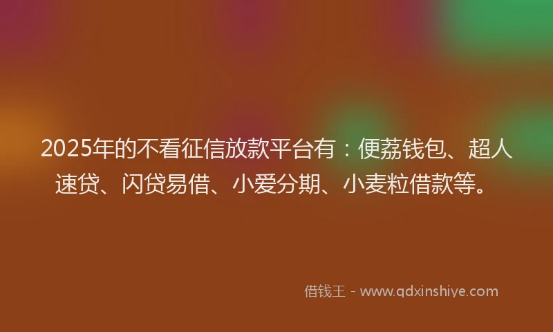 2025年的不看征信放款平台有：便荔钱包、超人速贷、闪贷易借、小爱分期、小麦粒借款等。