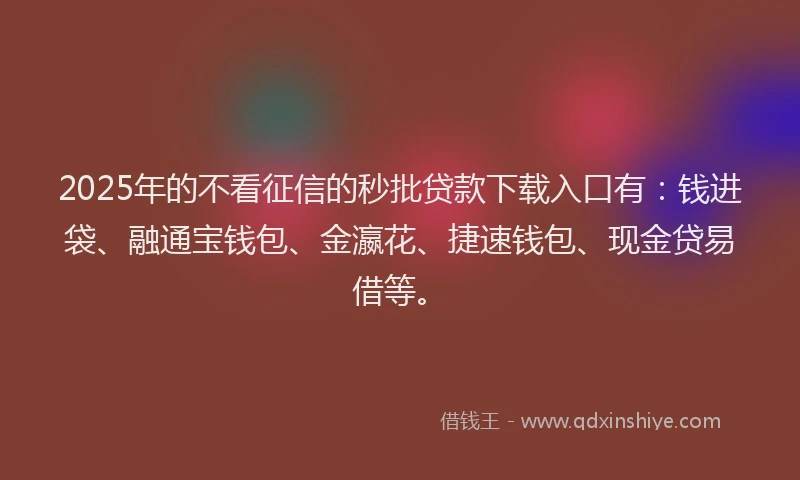 2025年的不看征信的秒批贷款下载入口有：钱进袋、融通宝钱包、金瀛花、捷速钱包、现金贷易借等。