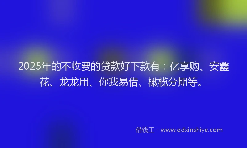 2025年的不收费的贷款好下款有：亿享购、安鑫花、龙龙用、你我易借、橄榄分期等。