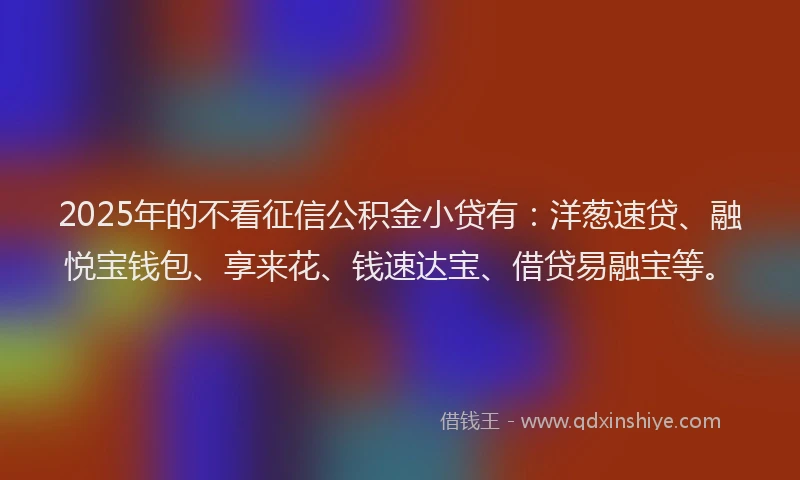 2025年的不看征信公积金小贷有：洋葱速贷、融悦宝钱包、享来花、钱速达宝、借贷易融宝等。