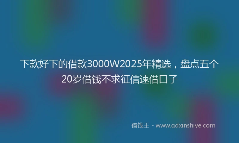 下款好下的借款3000W2025年精选，盘点五个20岁借钱不求征信速借口子