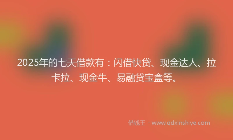 2025年的七天借款有：闪借快贷、现金达人、拉卡拉、现金牛、易融贷宝盒等。