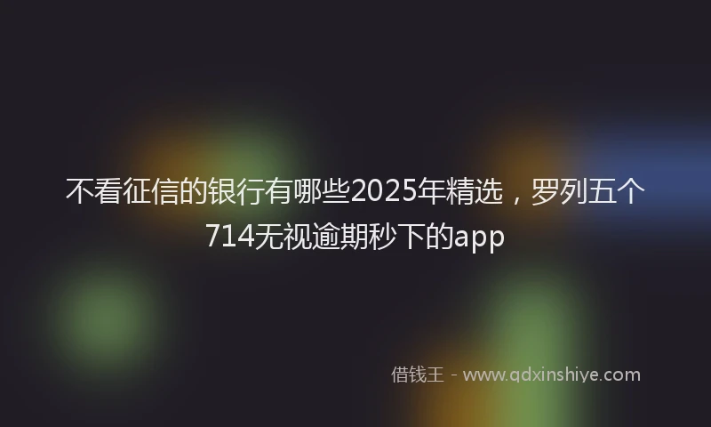 不看征信的银行有哪些2025年精选，罗列五个714无视逾期秒下的app