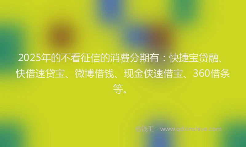 2025年的不看征信的消费分期有：快捷宝贷融、快借速贷宝、微博借钱、现金侠速借宝、360借条等。