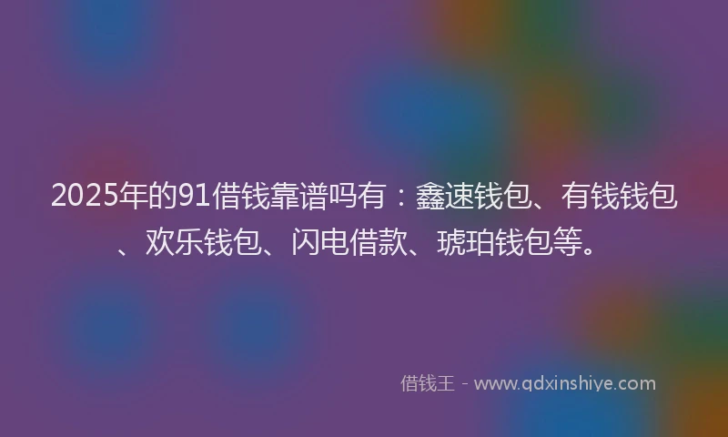 2025年的91借钱靠谱吗有：鑫速钱包、有钱钱包、欢乐钱包、闪电借款、琥珀钱包等。